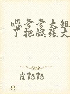 嗯爹爹太粗太长了把腿张大点