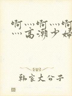 啊灬啊灬啊灬快灬高潮少妇小说