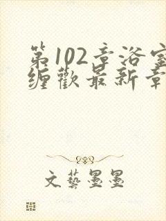 第102章浴室缠欢最新章节更新时间