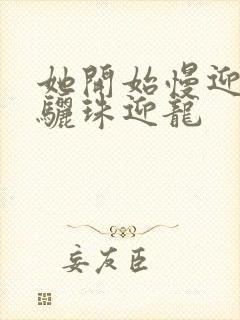 她开始慢迎迎合骊珠迎龙