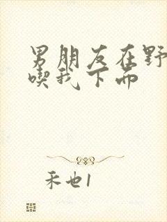 男朋友在野外猛吃我下面