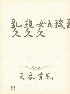 乱亲女h秽乱长久久久