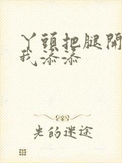 丫头把腿开大让我添添