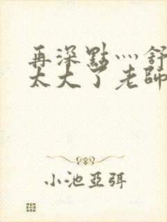 再深点灬舒服灬太大了老师