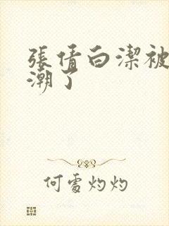 张倩白洁被弄高潮了