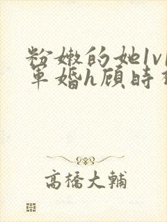 粉嫩的她1v1军婚h顾时视频