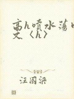 高h喷水荡肉欲文〈h〉