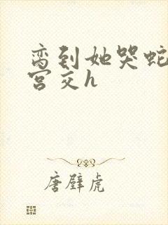 脔到她哭蛇双根宫交h