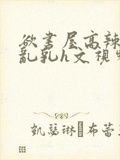 欲书屋高辣h文乱乳h文视频