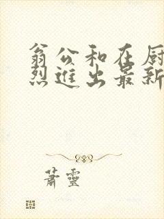 翁公和在厨房猛烈进出最新章节