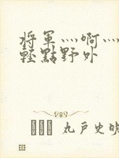 将军灬啊灬啊灬轻点野外