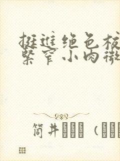 挺进绝色校花的紧窄小肉微博