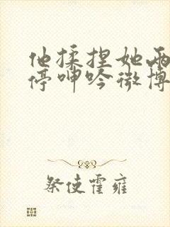 他揉捏她两乳不停呻吟微博封面