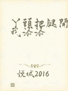 丫头把腿开大让我添添