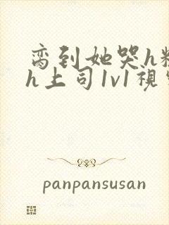 脔到她哭h粗话h上司1v1视频