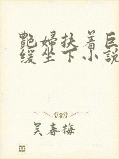 艳妇扶着巨龙缓缓坐下小说