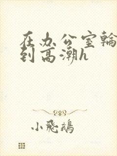 在办公室轮流澡到高潮h