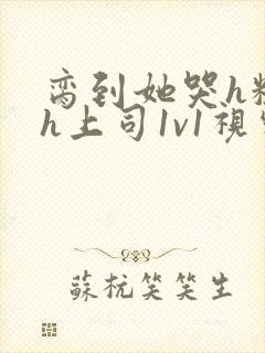 脔到她哭h粗话h上司1v1视频