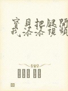 宝贝把腿开大让我添添视频