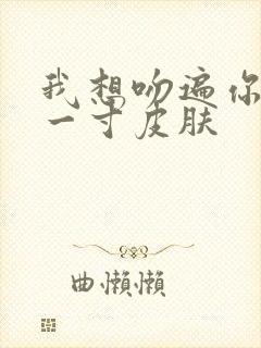 我想吻遍你的每一寸皮肤