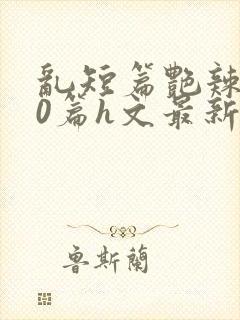 乱短篇艳辣500篇h文最新章节