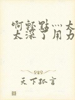 啊轻点灬太粗嗯太深了用力电影