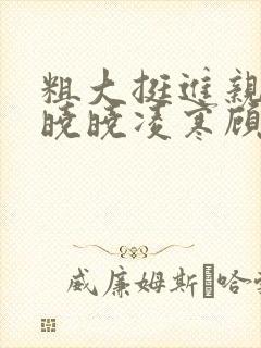 粗大挺进亲女h晓晓凌寒顾晓晓