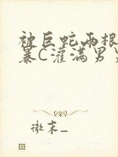 被巨蛇两根强制暴C灌满男男漫画