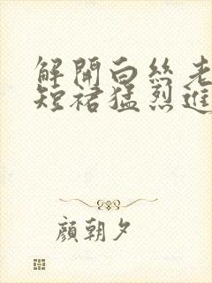 解开白丝老师的短裙猛烈进入