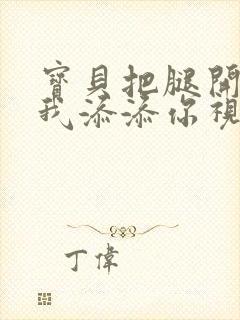 宝贝把腿开大让我添添你视频