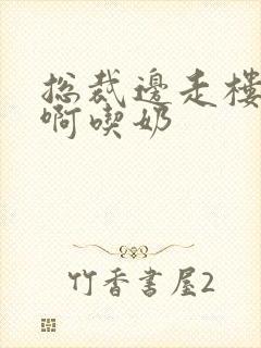 总裁边走楼梯嗯啊吃奶