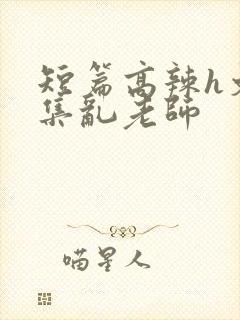 短篇高辣h文合集乱老师