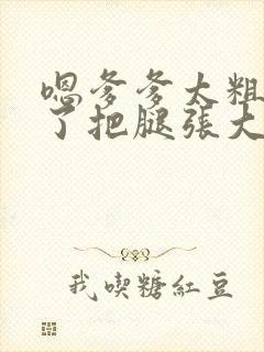 嗯爹爹太粗太长了把腿张大点