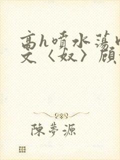 高h喷水荡肉欲文〈奴〉顾依依