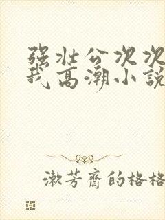 强壮公次次弄得我高潮小说