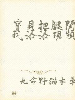 宝贝把腿开大让我添添视频