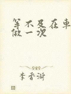 等不及在车里先做一次