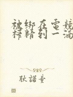 被绑在电竞椅上榨精到一滴不剩