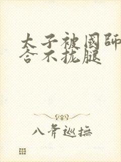 太子被国师c到合不拢腿