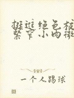 挺进绝色校花的紧窄小肉微博