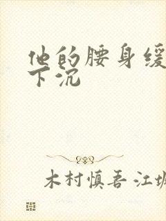 他的腰身缓慢的下沉