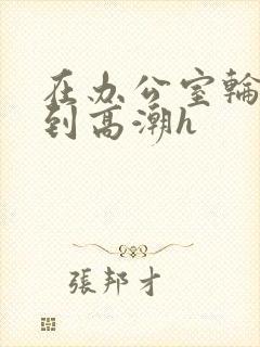 在办公室轮流澡到高潮h