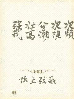 强壮公次次弄得我高潮视频