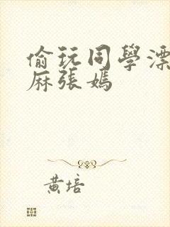 偷玩同学漂亮麻麻张嫣