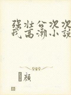 强壮公次次弄得我高潮小说