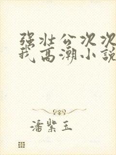 强壮公次次弄得我高潮小说