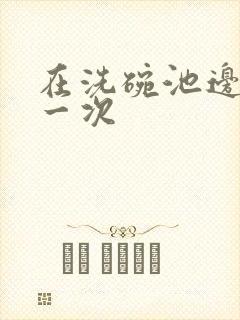 在洗碗池边要了一次