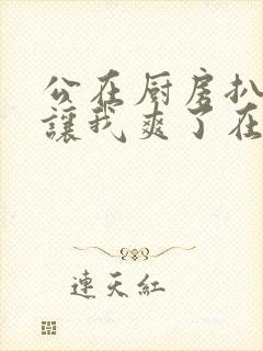 公在厨房扒开腿让我爽了在线观看