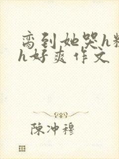 脔到她哭h粗话h好爽作文