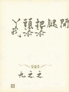 丫头把腿开大让我添添